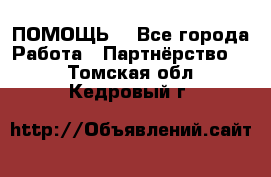 ПОМОЩЬ  - Все города Работа » Партнёрство   . Томская обл.,Кедровый г.